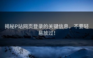 揭秘P站网页登录的关键信息，不要轻易放过！
