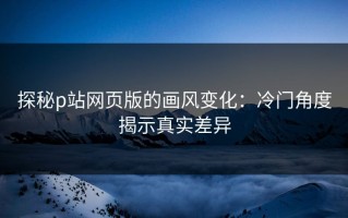 探秘p站网页版的画风变化：冷门角度揭示真实差异