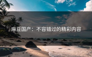 麻豆国产：不容错过的精彩内容