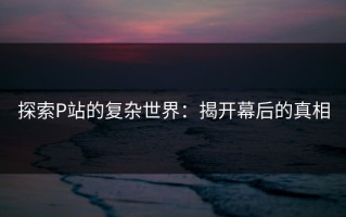 探索P站的复杂世界：揭开幕后的真相