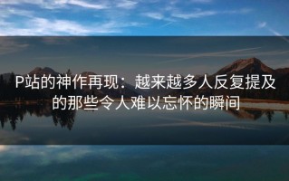 P站的神作再现：越来越多人反复提及的那些令人难以忘怀的瞬间