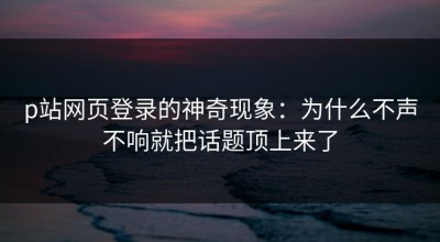 p站网页登录的神奇现象：为什么不声不响就把话题顶上来了