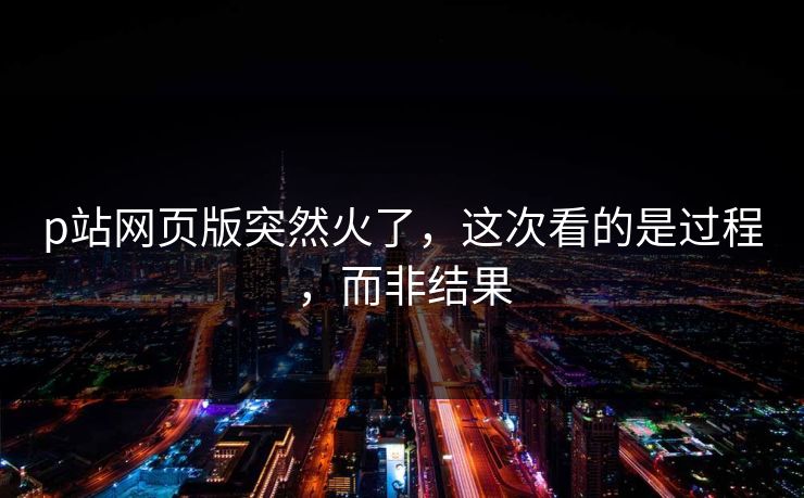 p站网页版突然火了，这次看的是过程，而非结果-第1张图片-p站搬运工影视网 | p站网页版推荐站