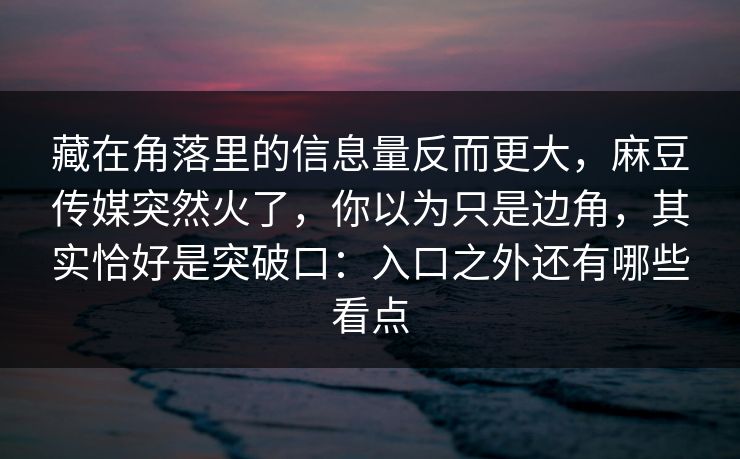 藏在角落里的信息量反而更大，麻豆传媒突然火了，你以为只是边角，其实恰好是突破口：入口之外还有哪些看点-第1张图片-p站搬运工影视网 | p站网页版推荐站