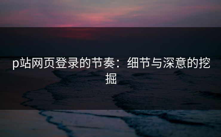 p站网页登录的节奏：细节与深意的挖掘-第1张图片-p站搬运工影视网 | p站网页版推荐站