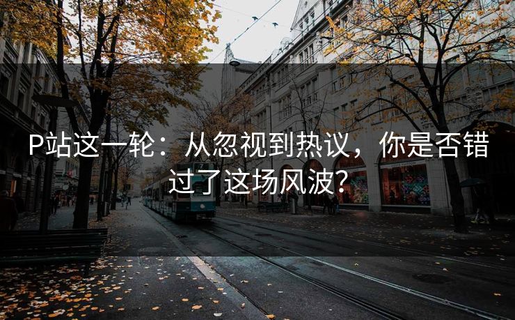 P站这一轮：从忽视到热议，你是否错过了这场风波？-第1张图片-p站搬运工影视网 | p站网页版推荐站