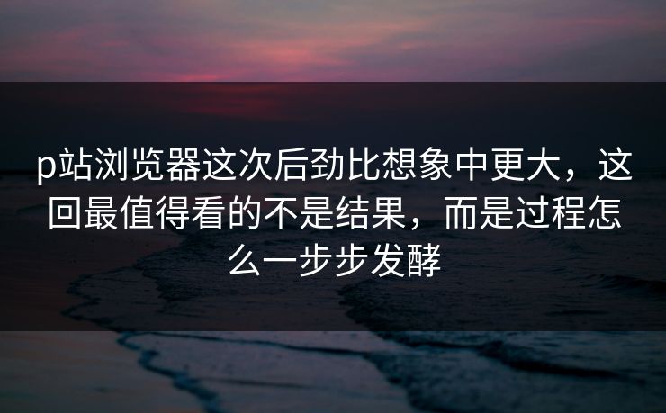 p站浏览器这次后劲比想象中更大，这回最值得看的不是结果，而是过程怎么一步步发酵-第1张图片-p站搬运工影视网 | p站网页版推荐站