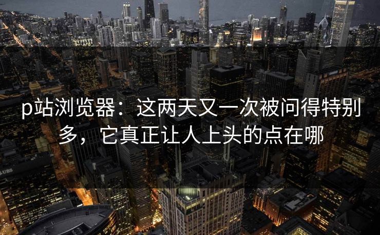 p站浏览器：这两天又一次被问得特别多，它真正让人上头的点在哪-第1张图片-p站搬运工影视网 | p站网页版推荐站
