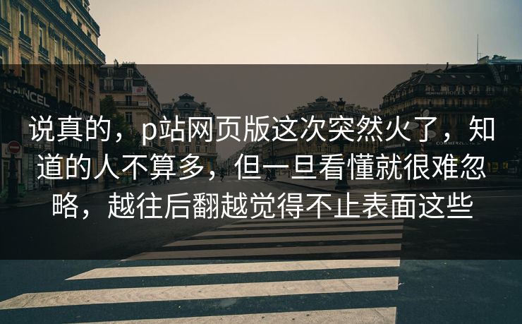 说真的，p站网页版这次突然火了，知道的人不算多，但一旦看懂就很难忽略，越往后翻越觉得不止表面这些-第1张图片-p站搬运工影视网 | p站网页版推荐站