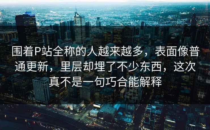 围着P站全称的人越来越多，表面像普通更新，里层却埋了不少东西，这次真不是一句巧合能解释-第1张图片-p站搬运工影视网 | p站网页版推荐站