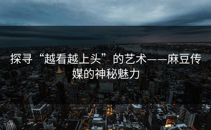 探寻“越看越上头”的艺术——麻豆传媒的神秘魅力-第1张图片-p站搬运工影视网 | p站网页版推荐站