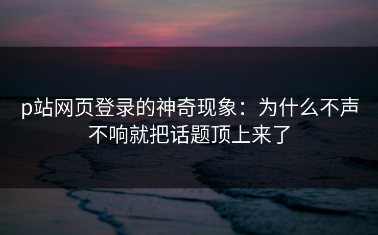 p站网页登录的神奇现象:为什么不声不响就把话题顶上来了-第1张图片-p站搬运工影视网 | p站网页版推荐站 p站网页登录的神奇现象:为什么不声不响就把话题顶上来了-第1张图片-p站搬运工影视网 | p站网页版推荐站