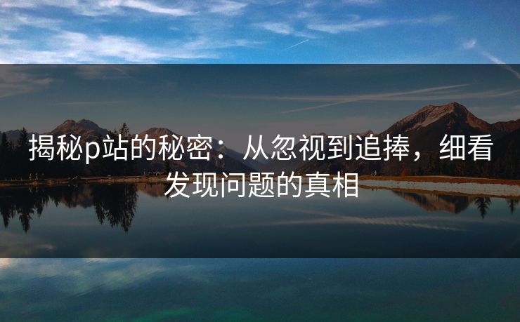 揭秘p站的秘密：从忽视到追捧，细看发现问题的真相-第1张图片-p站搬运工影视网 | p站网页版推荐站