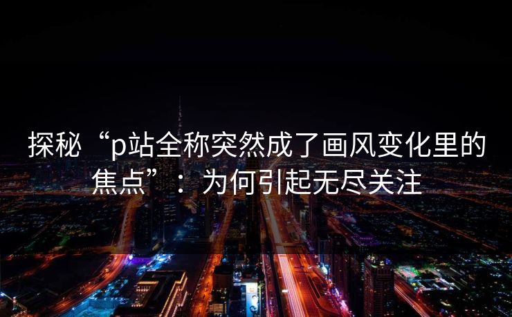 探秘“p站全称突然成了画风变化里的焦点”：为何引起无尽关注