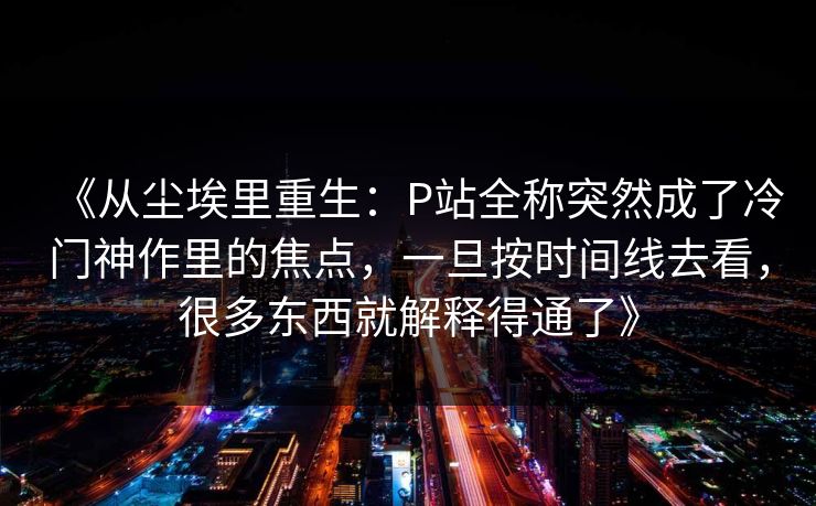 《从尘埃里重生：P站全称突然成了冷门神作里的焦点，一旦按时间线去看，很多东西就解释得通了》