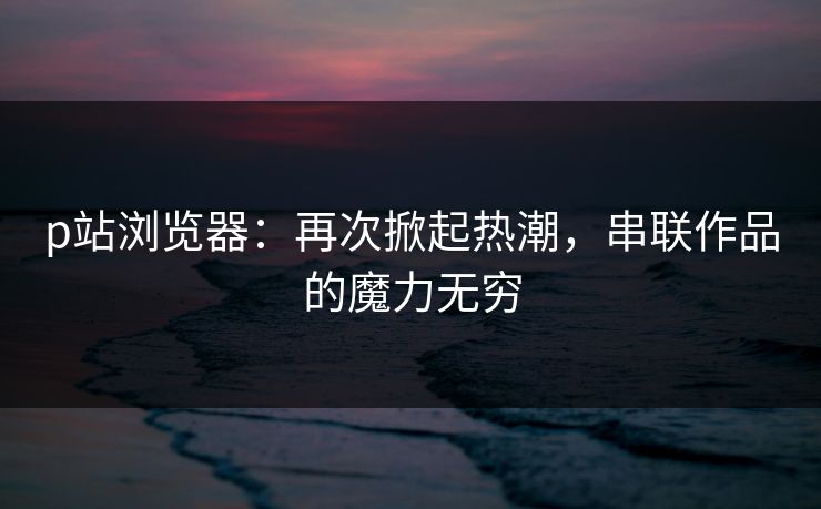 p站浏览器:再次掀起热潮,串联作品的魔力无穷 p站浏览器:再次掀起热潮,串联作品的魔力无穷