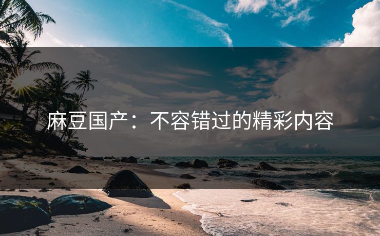 麻豆国产:不容错过的精彩内容-第1张图片-p站搬运工影视网 | p站网页版推荐站 麻豆国产:不容错过的精彩内容-第1张图片-p站搬运工影视网 | p站网页版推荐站