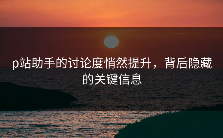 p站助手的讨论度悄然提升,背后隐藏的关键信息-第1张图片-p站搬运工影视网 | p站网页版推荐站 p站助手的讨论度悄然提升,背后隐藏的关键信息-第1张图片-p站搬运工影视网 | p站网页版推荐站