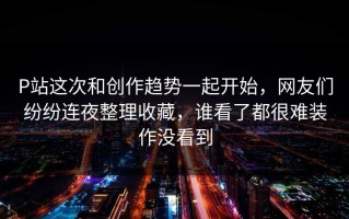 P站这次和创作趋势一起开始，网友们纷纷连夜整理收藏，谁看了都很难装作没看到