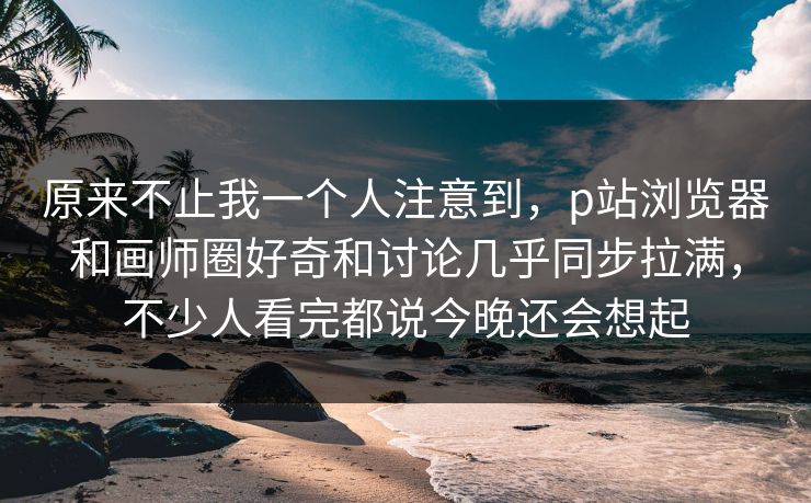 原来不止我一个人注意到,p站浏览器和画师圈好奇和讨论几乎同步拉满,不少人看完都说今晚还会想起-第1张图片-p站搬运工影视网 | p站网页版推荐站 原来不止我一个人注意到,p站浏览器和画师圈好奇和讨论几乎同步拉满,不少人看完都说今晚还会想起-第1张图片-p站搬运工影视网 | p站网页版推荐站