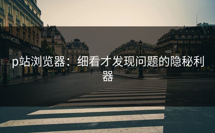 p站浏览器:细看才发现问题的隐秘利器-第1张图片-p站搬运工影视网 | p站网页版推荐站 p站浏览器:细看才发现问题的隐秘利器-第1张图片-p站搬运工影视网 | p站网页版推荐站