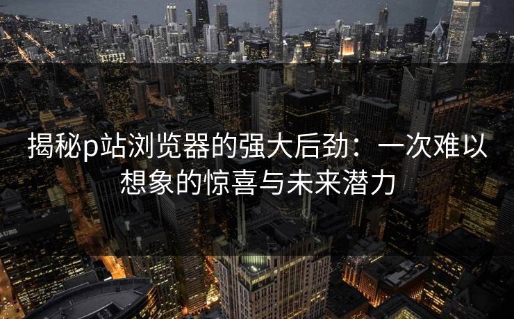 揭秘p站浏览器的强大后劲:一次难以想象的惊喜与未来潜力-第1张图片-p站搬运工影视网 | p站网页版推荐站 揭秘p站浏览器的强大后劲:一次难以想象的惊喜与未来潜力-第1张图片-p站搬运工影视网 | p站网页版推荐站