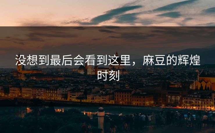 没想到最后会看到这里,麻豆的辉煌时刻-第1张图片-p站搬运工影视网 | p站网页版推荐站 没想到最后会看到这里,麻豆的辉煌时刻-第1张图片-p站搬运工影视网 | p站网页版推荐站