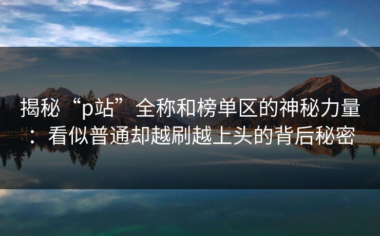 揭秘“p站”全称和榜单区的神秘力量:看似普通却越刷越上头的背后秘密-第1张图片-p站搬运工影视网 | p站网页版推荐站 揭秘“p站”全称和榜单区的神秘力量:看似普通却越刷越上头的背后秘密-第1张图片-p站搬运工影视网 | p站网页版推荐站