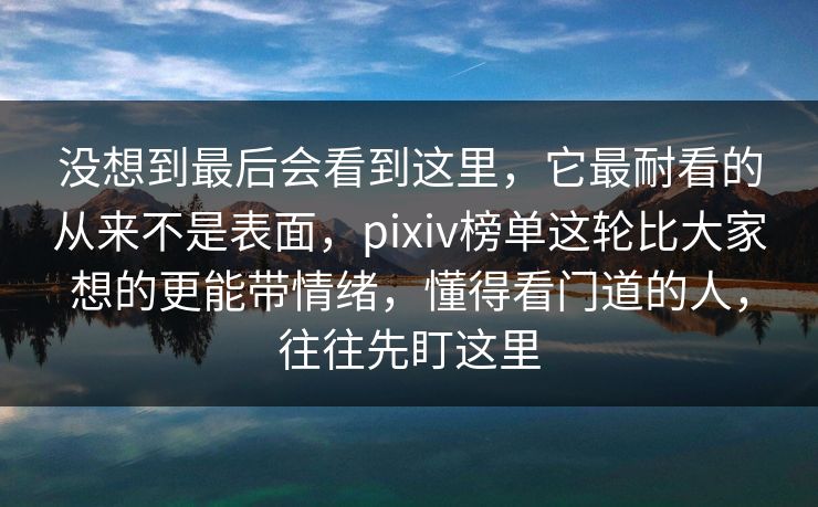 没想到最后会看到这里,它最耐看的从来不是表面,pixiv榜单这轮比大家想的更能带情绪,懂得看门道的人,往往先盯这里-第1张图片-p站搬运工影视网 | p站网页版推荐站 没想到最后会看到这里,它最耐看的从来不是表面,pixiv榜单这轮比大家想的更能带情绪,懂得看门道的人,往往先盯这里-第1张图片-p站搬运工影视网 | p站网页版推荐站