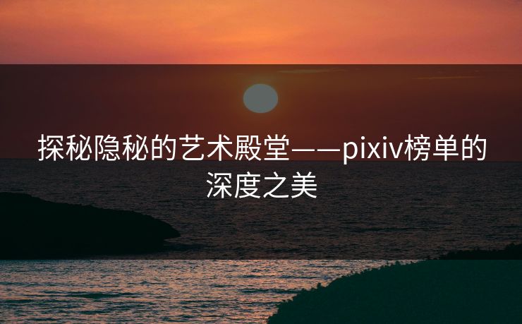 探秘隐秘的艺术殿堂——pixiv榜单的深度之美-第1张图片-p站搬运工影视网 | p站网页版推荐站