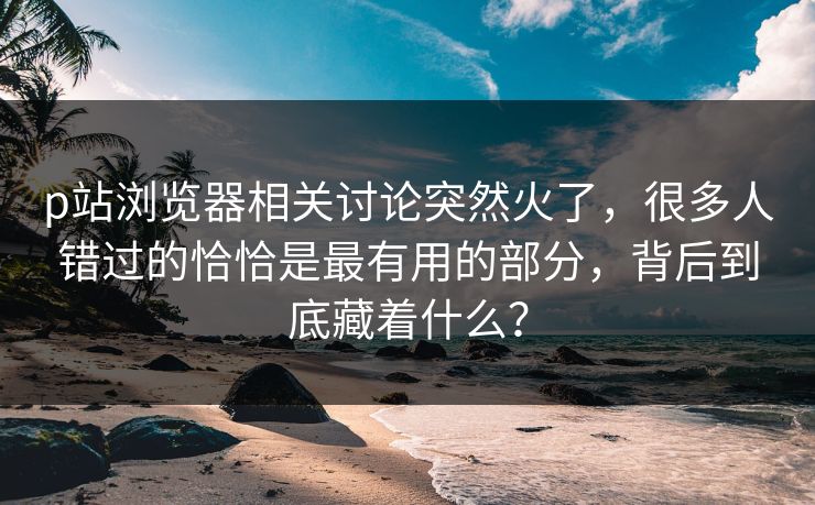 p站浏览器相关讨论突然火了,很多人错过的恰恰是最有用的部分,背后到底藏着什么?-第1张图片-p站搬运工影视网 | p站网页版推荐站 p站浏览器相关讨论突然火了,很多人错过的恰恰是最有用的部分,背后到底藏着什么?-第1张图片-p站搬运工影视网 | p站网页版推荐站