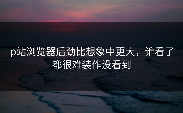 p站浏览器后劲比想象中更大,谁看了都很难装作没看到-第1张图片-p站搬运工影视网 | p站网页版推荐站 p站浏览器后劲比想象中更大,谁看了都很难装作没看到-第1张图片-p站搬运工影视网 | p站网页版推荐站