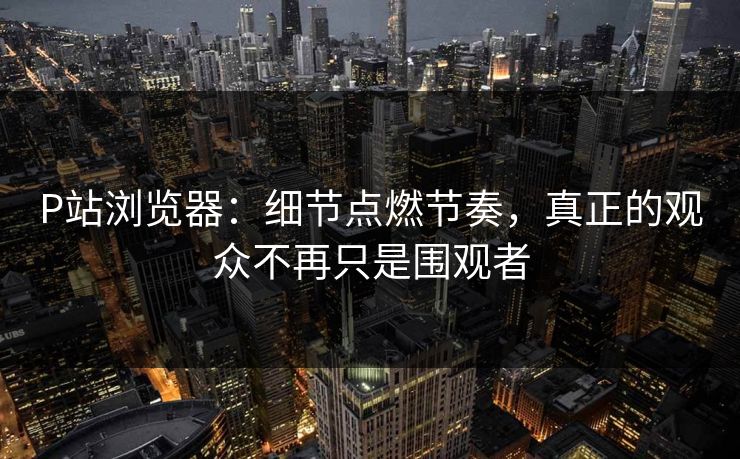P站浏览器:细节点燃节奏,真正的观众不再只是围观者-第1张图片-p站搬运工影视网 | p站网页版推荐站 P站浏览器:细节点燃节奏,真正的观众不再只是围观者-第1张图片-p站搬运工影视网 | p站网页版推荐站