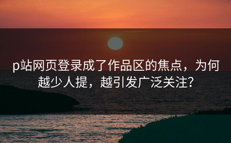 p站网页登录成了作品区的焦点，为何越少人提，越引发广泛关注？-第1张图片-p站搬运工影视网 | p站网页版推荐站