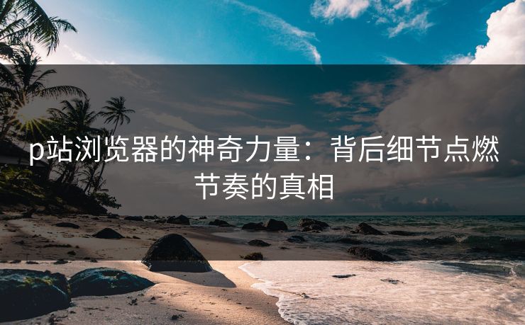 p站浏览器的神奇力量：背后细节点燃节奏的真相-第1张图片-p站搬运工影视网 | p站网页版推荐站