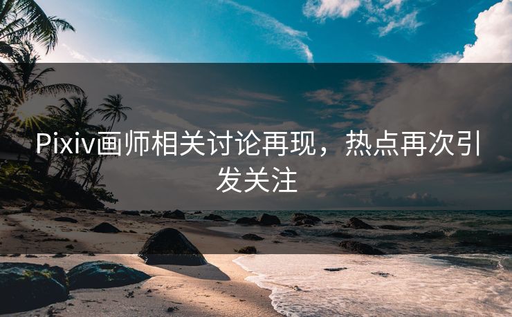Pixiv画师相关讨论再现，热点再次引发关注-第1张图片-p站搬运工影视网 | p站网页版推荐站